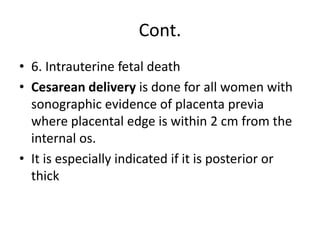 Cont.
• 6. Intrauterine fetal death
• Cesarean delivery is done for all women with
sonographic evidence of placenta previa
where placental edge is within 2 cm from the
internal os.
• It is especially indicated if it is posterior or
thick
 