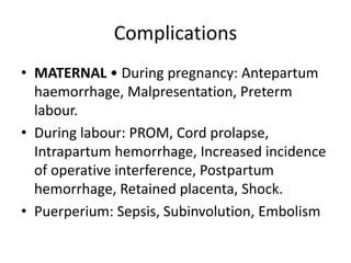 Complications
• MATERNAL • During pregnancy: Antepartum
haemorrhage, Malpresentation, Preterm
labour.
• During labour: PROM, Cord prolapse,
Intrapartum hemorrhage, Increased incidence
of operative interference, Postpartum
hemorrhage, Retained placenta, Shock.
• Puerperium: Sepsis, Subinvolution, Embolism
 