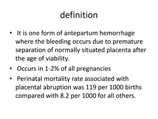 definition
• It is one form of antepartum hemorrhage
where the bleeding occurs due to premature
separation of normally situated placenta after
the age of viability.
• Occurs in 1-2% of all pregnancies
• Perinatal mortality rate associated with
placental abruption was 119 per 1000 births
compared with 8.2 per 1000 for all others.
 