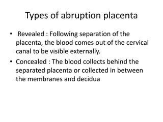 Types of abruption placenta
• Revealed : Following separation of the
placenta, the blood comes out of the cervical
canal to be visible externally.
• Concealed : The blood collects behind the
separated placenta or collected in between
the membranes and decidua
 
