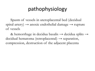 pathophysiology
--- Spasm of vessels in uteroplacental bed (decidual
spiral artery) → anoxic endothelial damage → rupture
of vessels
& hemorrhage in decidua basalis → decidua splits →
decidual hematoma (retroplacental) → separation,
compression, destruction of the adjacent placenta
adjacent placenta
 