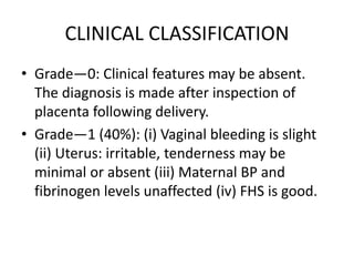 CLINICAL CLASSIFICATION
• Grade—0: Clinical features may be absent.
The diagnosis is made after inspection of
placenta following delivery.
• Grade—1 (40%): (i) Vaginal bleeding is slight
(ii) Uterus: irritable, tenderness may be
minimal or absent (iii) Maternal BP and
fibrinogen levels unaffected (iv) FHS is good.
 