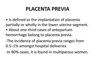 PLACENTA PREVIA
• Is defined as the implantation of placenta
partially or wholly in the lower uterine segment.
• About one-third cases of antepartum
hemorrhage belong to placenta previa.
-The incidence of placenta previa ranges from
0.5–1% amongst hospital deliveries.
-In 80% cases, it is found in multiparous women.
 
