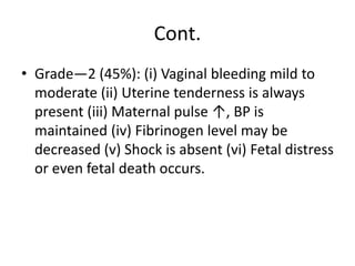 Cont.
• Grade—2 (45%): (i) Vaginal bleeding mild to
moderate (ii) Uterine tenderness is always
present (iii) Maternal pulse ↑, BP is
maintained (iv) Fibrinogen level may be
decreased (v) Shock is absent (vi) Fetal distress
or even fetal death occurs.
 