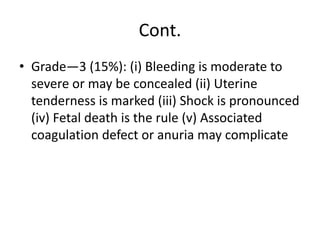 Cont.
• Grade—3 (15%): (i) Bleeding is moderate to
severe or may be concealed (ii) Uterine
tenderness is marked (iii) Shock is pronounced
(iv) Fetal death is the rule (v) Associated
coagulation defect or anuria may complicate
 
