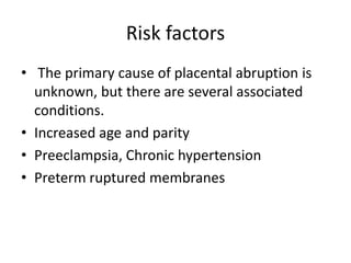 Risk factors
• The primary cause of placental abruption is
unknown, but there are several associated
conditions.
• Increased age and parity
• Preeclampsia, Chronic hypertension
• Preterm ruptured membranes
 