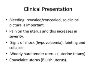 Clinical Presentation
• Bleeding: revealed/concealed, so clinical
picture is important.
• Pain on the uterus and this increases in
severity.
• Signs of shock (hypovolaemia): fainting and
collapse.
• Woody hard tender uterus ( uterine tetany)
• Couvelaire uterus (Bluish uterus).
 