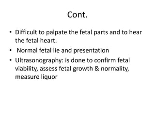 Cont.
• Difficult to palpate the fetal parts and to hear
the fetal heart.
• Normal fetal lie and presentation
• Ultrasonography: is done to confirm fetal
viability, assess fetal growth & normality,
measure liquor
 