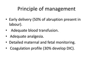 Principle of management
• Early delivery (50% of abruption present in
labour).
• Adequate blood transfusion.
• Adequate analgesia.
• Detailed maternal and fetal monitoring.
• Coagulation profile (30% develop DIC).
 
