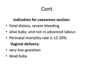 Cont.
indication for caesarean section:
• Fetal distess, severe bleeding,
• alive baby and not in advanced labour.
• Perinatal mortality rate is 15-20%.
Vaginal delivery:
• very low gestation
• dead baby
 