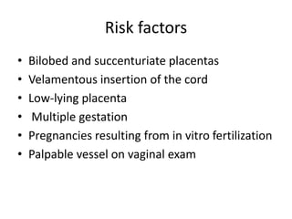 Risk factors
• Bilobed and succenturiate placentas
• Velamentous insertion of the cord
• Low-lying placenta
• Multiple gestation
• Pregnancies resulting from in vitro fertilization
• Palpable vessel on vaginal exam
 