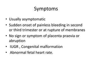 Symptoms
• Usually asymptomatic
• Sudden onset of painless bleeding in second
or third trimester or at rupture of membranes
• No sign or symptom of placenta praevia or
abruption
• IUGR , Congenital malformation
• Abnormal fetal heart rate.
 