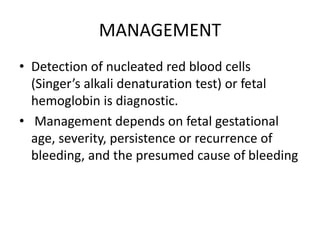MANAGEMENT
• Detection of nucleated red blood cells
(Singer’s alkali denaturation test) or fetal
hemoglobin is diagnostic.
• Management depends on fetal gestational
age, severity, persistence or recurrence of
bleeding, and the presumed cause of bleeding
 