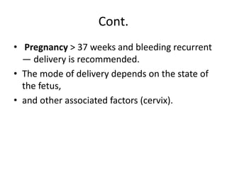 Cont.
• Pregnancy > 37 weeks and bleeding recurrent
— delivery is recommended.
• The mode of delivery depends on the state of
the fetus,
• and other associated factors (cervix).
 