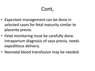 Cont,
• Expectant management can be done in
selected cases for fetal maturity similar to
placenta previa.
• Fetal monitoring must be carefully done.
Intrapartum diagnosis of vasa previa, needs
expeditious delivery.
• Neonatal blood transfusion may be needed.
 