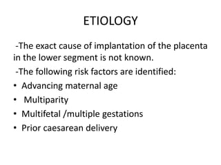 ETIOLOGY
-The exact cause of implantation of the placenta
in the lower segment is not known.
-The following risk factors are identified:
• Advancing maternal age
• Multiparity
• Multifetal /multiple gestations
• Prior caesarean delivery
 