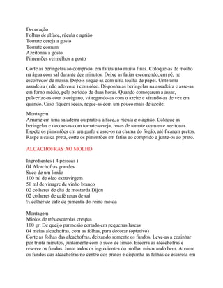 Decoração
Folhas de alface, rúcula e agrião
Tomate cereja a gosto
Tomate comum
Azeitonas a gosto
Pimentões vermelhos a gosto
Corte as beringelas ao comprido, em fatias não muito finas. Coloque-as de molho
na água com sal durante dez minutos. Deixe as fatias escorrendo, em pé, no
escorredor de massa. Depois seque-as com uma toalha de papel. Unte uma
assadeira ( não aderente ) com óleo. Disponha as beringelas na assadeira e asse-as
em forno médio, pelo período de duas horas. Quando começarem a assar,
pulverize-as com o orégano, vá regando-as com o azeite e virando-as de vez em
quando. Caso fiquem secas, regue-as com um pouco mais de azeite.
Montagem
Arrume em uma saladeira ou prato a alface, a rúcula e o agrião. Coloque as
beringelas e decore-as com tomate-cereja, rosas de tomate comum e azeitonas.
Espete os pimentões em um garfo e asse-os na chama do fogão, até ficarem pretos.
Raspe a casca preta, corte os pimentões em fatias ao comprido e junte-os ao prato.

ALCACHOFRAS AO MOLHO

Ingredientes ( 4 pessoas )
04 Alcachofras grandes
Suco de um limão
100 ml de óleo extravirgem
50 ml de vinagre de vinho branco
02 colheres de chá de mostarda Dijon
02 colheres de café rasas de sal
½ colher de café de pimenta-do-reino moída

Montagem
Miolos de três escarolas crespas
100 gr. De queijo parmesão cortado em pequenas lascas
04 meias alcachofras, com as folhas, para decorar (optativo)
Corte as folhas das alcachofras, deixando somente os fundos. Leve-as a cozinhar
por trinta minutos, juntamente com o suco de limão. Escorra as alcachofras e
reserve os fundos. Junte todos os ingredientes do molho, misturando bem. Arrume
os fundos das alcachofras no centro dos pratos e disponha as folhas de escarola em
 