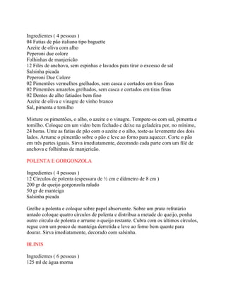 Ingredientes ( 4 pessoas )
04 Fatias de pão italiano tipo baguette
Azeite de oliva com alho
Peperoni due colore
Folhinhas de manjericão
12 Filés de anchova, sem espinhas e lavados para tirar o excesso de sal
Salsinha picada
Peperoni Due Colore
02 Pimentões vermelhos grelhados, sem casca e cortados em tiras finas
02 Pimentões amarelos grelhados, sem casca e cortados em tiras finas
02 Dentes de alho fatiados bem fino
Azeite de oliva e vinagre de vinho branco
Sal, pimenta e tomilho

Misture os pimentões, o alho, o azeite e o vinagre. Tempere-os com sal, pimenta e
tomilho. Coloque em um vidro bem fechado e deixe na geladeira por, no mínimo,
24 horas. Unte as fatias de pão com o azeite e o alho, toste-as levemente dos dois
lados. Arrume o pimentão sobre o pão e leve ao forno para aquecer. Corte o pão
em três partes iguais. Sirva imediatamente, decorando cada parte com um filé de
anchova e folhinhas de manjericão.

POLENTA E GORGONZOLA

Ingredientes ( 4 pessoas )
12 Círculos de polenta (espessura de ½ cm e diâmetro de 8 cm )
200 gr de queijo gorgonzola ralado
50 gr de manteiga
Salsinha picada

Grelhe a polenta e coloque sobre papel absorvente. Sobre um prato refratário
untado coloque quatro círculos de polenta e distribua a metade do queijo, ponha
outro círculo de polenta e arrume o queijo restante. Cubra com os últimos círculos,
regue com um pouco de manteiga derretida e leve ao forno bem quente para
dourar. Sirva imediatamente, decorado com salsinha.

BLINIS

Ingredientes ( 6 pessoas )
125 ml de água morna
 