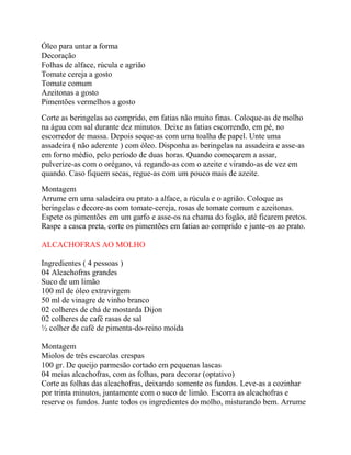 Óleo para untar a forma
Decoração
Folhas de alface, rúcula e agrião
Tomate cereja a gosto
Tomate comum
Azeitonas a gosto
Pimentões vermelhos a gosto
Corte as beringelas ao comprido, em fatias não muito finas. Coloque-as de molho
na água com sal durante dez minutos. Deixe as fatias escorrendo, em pé, no
escorredor de massa. Depois seque-as com uma toalha de papel. Unte uma
assadeira ( não aderente ) com óleo. Disponha as beringelas na assadeira e asse-as
em forno médio, pelo período de duas horas. Quando começarem a assar,
pulverize-as com o orégano, vá regando-as com o azeite e virando-as de vez em
quando. Caso fiquem secas, regue-as com um pouco mais de azeite.
Montagem
Arrume em uma saladeira ou prato a alface, a rúcula e o agrião. Coloque as
beringelas e decore-as com tomate-cereja, rosas de tomate comum e azeitonas.
Espete os pimentões em um garfo e asse-os na chama do fogão, até ficarem pretos.
Raspe a casca preta, corte os pimentões em fatias ao comprido e junte-os ao prato.
ALCACHOFRAS AO MOLHO
Ingredientes ( 4 pessoas )
04 Alcachofras grandes
Suco de um limão
100 ml de óleo extravirgem
50 ml de vinagre de vinho branco
02 colheres de chá de mostarda Dijon
02 colheres de café rasas de sal
½ colher de café de pimenta-do-reino moída
Montagem
Miolos de três escarolas crespas
100 gr. De queijo parmesão cortado em pequenas lascas
04 meias alcachofras, com as folhas, para decorar (optativo)
Corte as folhas das alcachofras, deixando somente os fundos. Leve-as a cozinhar
por trinta minutos, juntamente com o suco de limão. Escorra as alcachofras e
reserve os fundos. Junte todos os ingredientes do molho, misturando bem. Arrume

 