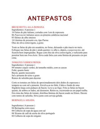 ANTEPASTOS
BRUSCHETTA ALLA ROMANA
Ingredientes ( 4 pessoas )
16 Fatias de pão italiano, cortadas com 1cm de espessura
06 Peperoncini italianos secos ou pimenta calabresa nacional
03 Dentes de alho inteiros
16 Lâminas de presunto cru, tipo Parma
Óleo de oliva extravirgem, a gosto
Toste as fatias de pão em assadeira, no forno, deixando o pão macio no meio.
Esfregue nas fatias de pão ( ainda quentes ) o alho e, depois, o peperoncino, até
ficarem bem impregnadas. Regue com óleo de oliva extravirgem, o suficiente para
penetrar bem nas bruschette. Sirva cada fatia com uma lâmina de presunto cru por
cima.
TOMATES VERDES FRITOS
Ingredientes ( 4 pessoas )
04 tomates caquis verdes, de tamanho médio, com as cascas
Fubá, quanto baste
Bacon, quanto necessário
Sal e pimenta do reino a gosto
Ramos de salsinha para decorar
Corte os tomates em fatias de aproximadamente dois dedos de espessura e
tempere-as com sal e pimenta. Envolva-as no fubá. Cubra o fundo de uma
frigideira larga com pedaços de bacon. Leve-a ao fogo. Frite as fatias no bacon
quente, de ambos os lados, até dourarem. Retire-as, escorrendo-as em papel toalha.
Em cima das fatias de tomate, distribua lâminas do bacon usado na fritura. Decore
com ramos de salsinha. Sirva junto com cerveja gelada.
BERINGELA ASSADA
Ingredientes ( 6 pessoas )
04 Beringelas com casca
04 Colheres de sopa de água com sal
04 Xícaras de café de azeite de oliva português
02 Colheres de sopa de orégano

 