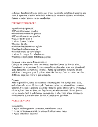 os fundos das alcachofras no centro dos pratos e disponha as folhas de escarola em
volta. Regue com o molho e distribua as lascas de parmesão sobre as alcachofras.
Decore se quiser com as meias alcachofras.
PEPERONE TRICOLORE
Ingredientes ( 4 pessoas )
03 Pimentões verdes grandes
03 Pimentões vermelhos grandes
03 Pimentões amarelos grandes
01 gr. de Endro ( dill )
½ xícara de óleo de oliva
02 gomos de alho
01 colher de sobremesa de açúcar
01 colher de sobremesa de sal
01 colher de chá de cravo em pó
¼ xícara de vinagre de vinho branco
03 ramos de manjericão de folhas pequenas
Dica para retirar a pele dos pimentões :
Coloque em uma panela meia lata de óleo de milho 250 ml de óleo de oliva.
Quando estiver no ponto de fervura, mergulhe os pimentões um a um, girando até
que a pele esteja visivelmente soltando. Retire rapidamente e mergulhe em um
recipiente com água e gelo. A pele se soltará facilmente. Caso necessite, use faca
de lâmina cega para retirar o que resta pele.
Preparo
Abra os pimentões, retire e descarte as sementes junto com a polpa mais clara,
onde elas estão presas. Retire a pele. Corte-os, então, em tirinhas finas, como um
talharim. Coloque-os em uma assadeira e tempere com o óleo de oliva, o vinagre, o
sal e o açúcar. Leve ao forno, em fogo baixo, por vinte minutos. Retire, junte o
cravo, o endro ( dill ), as folhas de manjericão e o alho. Caso julgue necessário,
acrescente um pouquinho mais de óleo. Conserve em geladeira.
PICLES DE VIENA
Ingredientes
½ Kg de pepinos grandes com casca, cortados em cubos
½ Kg de pepinos pequenos ( cornichons ) inteiros, com casca
½ Kg de cebolinhas pequenas
 