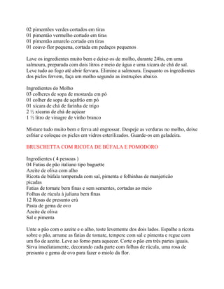 02 pimentões verdes cortados em tiras
01 pimentão vermelho cortado em tiras
01 pimentão amarelo cortado em tiras
01 couve-flor pequena, cortada em pedaços pequenos
Lave os ingredientes muito bem e deixe-os de molho, durante 24hs, em uma
salmoura, preparada com dois litros e meio de água e uma xícara de chá de sal.
Leve tudo ao fogo até abrir fervura. Elimine a salmoura. Enquanto os ingredientes
dos picles fervem, faça um molho segundo as instruções abaixo.
Ingredientes do Molho
03 colheres de sopa de mostarda em pó
01 colher de sopa de açafrão em pó
01 xícara de chá de farinha de trigo
2 ½ xícaras de chá de açúcar
1 ½ litro de vinagre de vinho branco
Misture tudo muito bem e ferva até engrossar. Despeje as verduras no molho, deixe
esfriar e coloque os picles em vidros esterilizados. Guarde-os em geladeira.
BRUSCHETTA COM RICOTA DE BÚFALA E POMODORO
Ingredientes ( 4 pessoas )
04 Fatias de pão italiano tipo baguette
Azeite de oliva com alho
Ricota de búfala temperada com sal, pimenta e folhinhas de manjericão
picadas
Fatias de tomate bem finas e sem sementes, cortadas ao meio
Folhas de rúcula à juliana bem finas
12 Rosas de presunto crú
Pasta de gema de ovo
Azeite de oliva
Sal e pimenta
Unte o pão com o azeite e o alho, toste levemente dos dois lados. Espalhe a ricota
sobre o pão, arrume as fatias de tomate, tempere com sal e pimenta e regue com
um fio de azeite. Leve ao forno para aquecer. Corte o pão em três partes iguais.
Sirva imediatamente, decorando cada parte com folhas de rúcula, uma rosa de
presunto e gema de ovo para fazer o miolo da flor.
 