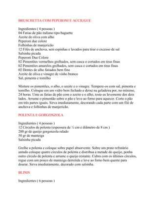 BRUSCHETTA COM PEPERONI E ACCIUGUE
Ingredientes ( 4 pessoas )
04 Fatias de pão italiano tipo baguette
Azeite de oliva com alho
Peperoni due colore
Folhinhas de manjericão
12 Filés de anchova, sem espinhas e lavados para tirar o excesso de sal
Salsinha picada
Peperoni Due Colore
02 Pimentões vermelhos grelhados, sem casca e cortados em tiras finas
02 Pimentões amarelos grelhados, sem casca e cortados em tiras finas
02 Dentes de alho fatiados bem fino
Azeite de oliva e vinagre de vinho branco
Sal, pimenta e tomilho
Misture os pimentões, o alho, o azeite e o vinagre. Tempere-os com sal, pimenta e
tomilho. Coloque em um vidro bem fechado e deixe na geladeira por, no mínimo,
24 horas. Unte as fatias de pão com o azeite e o alho, toste-as levemente dos dois
lados. Arrume o pimentão sobre o pão e leve ao forno para aquecer. Corte o pão
em três partes iguais. Sirva imediatamente, decorando cada parte com um filé de
anchova e folhinhas de manjericão.
POLENTA E GORGONZOLA
Ingredientes ( 4 pessoas )
12 Círculos de polenta (espessura de ½ cm e diâmetro de 8 cm )
200 gr de queijo gorgonzola ralado
50 gr de manteiga
Salsinha picada
Grelhe a polenta e coloque sobre papel absorvente. Sobre um prato refratário
untado coloque quatro círculos de polenta e distribua a metade do queijo, ponha
outro círculo de polenta e arrume o queijo restante. Cubra com os últimos círculos,
regue com um pouco de manteiga derretida e leve ao forno bem quente para
dourar. Sirva imediatamente, decorado com salsinha.
BLINIS
Ingredientes ( 6 pessoas )
 
