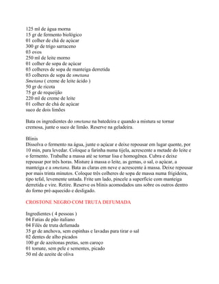 125 ml de água morna
15 gr de fermento biológico
01 colher de chá de açúcar
300 gr de trigo sarraceno
03 ovos
250 ml de leite morno
01 colher de sopa de açúcar
03 colheres de sopa de manteiga derretida
03 colheres de sopa de smetana
Smetana ( creme de leite ácido )
50 gr de ricota
75 gr de requeijão
220 ml de creme de leite
01 colher de chá de açúcar
suco de dois limões
Bata os ingredientes do smetana na batedeira e quando a mistura se tornar
cremosa, junte o suco de limão. Reserve na geladeira.
Blinis
Dissolva o fermento na água, junte o açúcar e deixe repousar em lugar quente, por
10 min, para levedar. Coloque a farinha numa tijela, acrescente a metade do leite e
o fermento. Trabalhe a massa até se tornar lisa e homogênea. Cubra e deixe
repousar por três horas. Misture à massa o leite, as gemas, o sal, o açúcar, a
manteiga e a smetana. Bata as claras em neve e acrescente à massa. Deixe repousar
por mais trinta minutos. Coloque três colheres de sopa de massa numa frigideira,
tipo tefal, levemente untada. Frite um lado, pincele a superfície com manteiga
derretida e vire. Retire. Reserve os blinis acomodados uns sobre os outros dentro
do forno pré-aquecido e desligado.
CROSTONE NEGRO COM TRUTA DEFUMADA
Ingredientes ( 4 pessoas )
04 Fatias de pão italiano
04 Filés de truta defumada
35 gr de anchova, sem espinhas e lavadas para tirar o sal
02 dentes de alho picados
100 gr de azeitonas pretas, sem caroço
01 tomate, sem pele e sementes, picado
50 ml de azeite de oliva
 