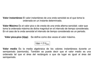 Valor instantáneo El valor instantáneo de una onda senoidal es el que toma la
                  ordenada en un instante determinado.

Valor Máximo Es el valor pico o de cresta de una onda alterna senoidal; valor que
toma la ordenada máxima de dicha magnitud en el intervalo de tiempo considerado.
En el caso de la onda senoidal el intervalo de tiempo considerado es un periodo.

 Valor pico-pico (Upp)    Se define como dos veces el valor máximo.

                               Upp = 2 UMAX

Valor medio Es la media algebraica de los valores instantáneos durante un
semiperiodo (semionda). También se puede decir que el valor medio es una
ordenada tal que el área del rectángulo a que da lugar es igual al área del
semiperiodo.
 