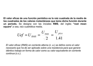 VALOR EFICAZ DE UNA CORRIENTE ALTERNA

El valor eficaz de una función periódica es la raíz cuadrada de la media de
los cuadrados de los valores instantáneos que toma dicha función durante
un periodo. Se designa con las iniciales RMS, del inglés “root mean
square”,o sea, raíz cuadrática media.

                                   U max U pico
             Uef = U RMS         =      =
                                      2   1.41
  El valor eficaz (RMS) en corriente alterna (c .a.) se define como el valor
  necesario que ha de ser aplicado sobre una resistencia para que genere
  idéntico trabajo en forma de calor como su valor equivalente en corriente
  continua (c.c.).
 