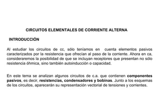 CIRCUITOS ELEMENTALES DE CORRIENTE ALTERNA

 INTRODUCCIÓN

Al estudiar los circuitos de cc, sólo teníamos en cuenta elementos pasivos
caracterizados por la resistencia que ofrecían al paso de la corriente. Ahora en ca,
consideraremos la posibilidad de que se incluyan receptores que presentan no sólo
resistencia óhmica, sino también autoinducción o capacidad.


En este tema se analizan algunos circuitos de c.a. que contienen componentes
pasivos, es decir, resistencias, condensadores y bobinas. Junto a los esquemas
de los circuitos, aparecerán su representación vectorial de tensiones y corrientes.
 