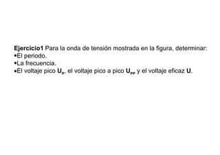 Ejercicios de aplicación


Ejercicio1 Para la onda de tensión mostrada en la figura, determinar:
•El periodo.
•La frecuencia.
•El voltaje pico UP, el voltaje pico a pico UPP y el voltaje eficaz U.
 