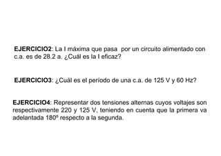 EJERCICIO2: La I máxima que pasa por un circuito alimentado con
c.a. es de 28.2 a. ¿Cuál es la I eficaz?


EJERCICIO3: ¿Cuál es el período de una c.a. de 125 V y 60 Hz?


EJERCICIO4: Representar dos tensiones alternas cuyos voltajes son
respectivamente 220 y 125 V, teniendo en cuenta que la primera va
adelantada 180º respecto a la segunda.
 
