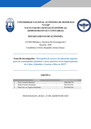 UNIVERSIDAD NACIONAL AUTÓNOMA DE HONDURAS
“UNAH”
FACULTAD DE CIENCIAS ECONÓMICAS,
ADMINISTRATIVAS Y CONTABLES.
DEPARTAMENTO DE ECONOMÍA
CE-094 Métodos y Técnicas De Investigación I
Sección: 1601
Catedrático: Erwin Alejandro Aronne Suazo
_____________________________________________________________________________
Tema De Investigación: “Percepción de acceso a la educación superior
para las comunidades garífunas y otras minorías en los departamentos
de Colón, Atlántida y Gracias a Dios en 2023”.
_____________________________________________________________________________
GRUPO 4
NOMBRE NÚMERO DE CUENTA
1 Doris Yamileth Martínez 20081006726
2 Belkis Estefani Hernández 20101012103
3 María De Los Ángeles Hernández 20161001436
TEGUCIGALPA, M.D.C. 23 DE AGOSTO DE 2023
 