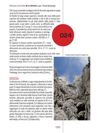 121120
PRIMI SALITORI: Giacomo e
Pio Savorgnan di Brazzà,
Attilio e Domenico Pecile,
Francesco Marcon,
Pietro Pittini e Antonio Siega;
4 settembre 1882,
ﬁno alla Gran Cengia
DISLIVELLO: 1800 m
SVILUPPO: 300 m di arrampi-
cata vera e propria
DIFFICOLTÀ:AD max p.3°
TEMPO PREVISTO: 6–8 ore (a
seconda della progressione)
ﬁno al Bivacco Suringar
ROCCIA: buona sul tratto di
arrampicata
MATERIALE:corda(anchesolo
30 m), qualche cordino; un
paiodichiodiperemergenze
PUNTI D’APPOGGIO: Rifugio
Grego, Bivacco Suringar, Bivac-
coStuparich,RifugioDiBrazzà
CARTINE: Tabacco foglio 019
(Alpi Giulie Occidentali)
scala 1:25.000
Relazione di
Saverio D’Eredità
Salite del
30 luglio 2005 e
1 luglio 2009
Foto di
Christian Pellegrin
JÔF DI MONTASIO 2754 m
Via di Dogna+Canalone Findenegg
025
N.B:daquièpossibilericollegarsiallaViaNormaleseguendolacengia
verso dx (E) con percorso a tratti esposto.
5) Risalire la larga cengia superiore, mirando alle rocce della parte
superiore del canalone, molto evidente, e che in alto si incassa nuo-
vamente, addentrandosi tra gli arditi pilastri della parete S. Tutta
questa parte si può salire a corda corta, su difﬁcoltà abba-
stanza continue,di 2° con pp.3°,ma su roccia ottima e mai
esposta. È possibile fare anche due/tre tiri di corda (non
facile attrezzare soste). Quando il canalone si restringe
a stretto camino, seguire il ramo di dx, incontrando un
vecchio chiodo dove conviene sostare. 150/180 m; 2°,
pp.3°; 1CF.
6) Superare la fessura camino soprastante (3°+, rinvio
su sasso incastrato), uscendo poi sui macereti sommitali e
attrezzando una sosta dove possibile. 30 m; 3°, 3°+; sosta da
attrezzare.
7) Continuare a corda corta nel canalone di ghiaia e rocce rotte,supe-
rando ancora un breve risalto costituito da un masso inca-
strato (p. 3°-) e raggiungere con cautela (roccia friabile) la
cresta sommitale.50 m; 1° e 2°,1 p.3°-; sosta su spuntoni.
Da qui proseguire per tracce di passaggio in direzione della
vetta,ﬁno ad incrociare la traccia proveniente dal canalone
Findenegg,che si segue ﬁno a toccare la vetta (10 min.).
DISCESA
La discesa non è difﬁcile e segue integralmente la Via Nor-
male (o Via Di Brazzà), ben segnata e attrezzata in alcuni
punti.Si segue interamente la cresta orientale senza possi-
bilità di errore,superando alcuni brevi salti (pp.1°).
Unavolta arrivati in prossimità della ForcaVerde è possibile
piegare a dx in direzione della famosa Scala Pipan. Questa
variante, attrezzata, permette di superare con un’ardita
scala metallica un salto verticale ed esposto di 60 m ca,
abbreviando il percorso originale.Ci si abbassa con cautela
(attenzione a non smuovere sassi) seguendo i cavi ﬁno a
raggiungere la scala che deposita, dopo un ultimo risalto
attrezzato con cavi e staffe, sul ghiaione alla base della
parete. Riprendere le traccia (pp. 1°) che riporta alla Forca
Disteis, m 2201, e da qui, seguendo a ritroso il percorso
dell’andata,ai Piani (ore 2,30 dalla vetta).
024
L’ampio canale nel quale si svolge lavia
IV GRADO e più - Friuli Orientale JÔF DI MONTASIO
 