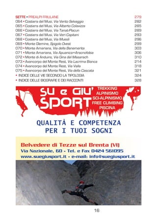 CAVALLO DI PONTEBBA,
CRETA D’AIP
Via della Bicicletta
Via Kollnitz-Raditschnig
Pilastro Biba
Pilastro Sud Est
Vie sportive
Via Lomasti-Mazzilis (placche)
Via Lomasti-Mazzilis (fessura)
Via Gocce di tempo
Via Guerrino Di Marco
Via Pesamosca
Via Al a dite il Cippettin
Via Trappola in alta quota
SETTE PREALPI FRIULANE 279
064 Costiera del Musi, Via Vento Selvaggio 282
065 Costiera del Musi, Via Alberto Colavizza 285
066 Costiera del Musi, Via Tanat-Placun 289
067 Costiera del Musi, Via Veri Capitani 293
068 Costiera del Musi, Via Muesli 296
069 Monte Glemine, Spigolo Ovest 299
070 Monte Amariana, Via della Benemerita 303
071 Monte Amariana, Via Apuanica+Aracnofobia 306
072 Monte di Anduins, Via Gina del Masarach 310
073 Avancorpo del Monte Rest, Via Lacrima Bianca 214
074 Avancorpo del Monte Rest, Via Valla 318
075 Avancorpo del Monte Rest, Via della Cascata 321
INDICE DELLE VIE SECONDO LA TIPOLOGIA 324
INDICE DELLE BIOGRAFIE E DEI RACCONTI 328
16
QUALITÀ E COMPETENZA
PER I TUOI SOGNI
 