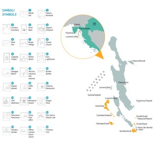 Cherso/Cres
Plauno/Plavnik
Trestenico/Trstenik
Oruda/Oruda
Palazziol/Palacol
Oriule/Orjule
S. Pietro dei Nembi/
Sv. Petar
Asinello/Ilovik
Sànsego/Susak
Canidole/Srakane
Unie/Unije
Galiola/Galijola
Levrera/Zeča
Lussino/Lošinj
Pola/Pula
Fiume/Rijeka
Trieste
Lussino/Lošinj
Q
U
A
R
N
E
R
O
K
V
A
R
N
E
R
HR
Monte
Hill
Arnie
Bees
Borgo
Village
Relitto
Wreck
Vecchia
industria
Old
industry
Caffé
Bar
Aeroporto
Airport
Posta
Post
office
Affitta-
camere
Guest-
rooms
Cimitero
Cemetery
Molo
Pier
Cappella
Chapel
Spiaggia
Beach
Market
Market
Orto
Allotment
Panorama
Panorama
Giardino
Garden
Falesia
Rockwall
Vigneto
Vineyard
Chiesa
Church
Faro
Lighthouse
Bunker
Bunker
Trattoria
Restaurant
Stagno
Pond
Sito storico
Historic site
Fortezza
Fort
1
4
7
10
13
16
19
22
25
3
6
9
12
15
18
21
24
2
5
8
11
14
17
20
23
26
SIMBOLI
SYMBOLS
 
