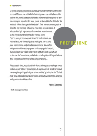 5
Mi sento sempre emozionato quando apro un libro che presenta il mas-
siccio del Bianco,che mi ha fatto tanto sognare e che mi ha tanto dato.
Ricordo per prima cosa con intensità il momento della scoperta di que-
ste montagne, a quattordici anni, grazie al libro di Gaston Rébuffat dal
bel titolo «Mont Blanc,jardin féérique»*.Sono immensamente grato a
Rébuffat,che mi rivelò attraverso il suo libro un vero tesoro di
altezze di cui già sognavo confusamente e ardentemente,
io che vivevo in una regione piatta e senza rilievi.
E poi ci sono gli innumerevoli ricordi di tante e tante ore
vissute lassù, nel cuore di queste montagne, che si sono
poco a poco come scolpiti nella mia memoria. Ma anche i
volti preziosi di tante compagne e tanti compagni di cordata,
illuminatidalleluciedalleombredellealtitudini.Voltisegnatidal-
lo sforzo e dall’entusiasmo, dalla fatica e dalla gioia, dall’inquietudine e
dalla sicurezza,dalla meraviglia e dalla complicità...
Possaquestolibro,prodottovisibilediunafedelepassionealungocorso,
svelare ai suoi lettori i grandi spazi di sogno lungo le strade principali
come negli angoli segreti di questo inesauribile“giardino fatato”.E che li
guidinellarealizzazionediquestisogni,compiutiepienamentecondivisi
nel legame unico della cordata.
Patrick Gabarrou
* Monte Bianco,giardino fatato
Prima edizione: luglio 2012
ISBN: 978-88-97299-21-9
Idea Montagna Editoria eAlpinismo
Via Guido Rossa,17 - 35016 Piazzola sul Brenta PD - Italy
Tel.+39 049 9601797
info@ideamontagna.it - www.ideamontagna.it
Coordinamento generale: Francesco Cappellari
Progetto graﬁco: Rossella Benetollo - Ofﬁcina Creativa - Padova
Impaginazione,elaborazione immagini,cartine: Irene Cappellari
Illustrazioni: Marco Romelli
Stampa: Litocenter Srl per conto di Idea Montagna Editoria eAlpinismo
Foto di copertina: lungo la cresta dei Cosmiques (foto Marco Romelli)
Tutti i diritti riservati.
È vietata la riproduzione anche parziale
degli scritti,dei disegni e delle fotograﬁe.
Avvertenza: questa guida è compilata con la massima coscienziosità ma non si garantisce per eventuali errori o incompletezze.L’uso
delle informazioni contenute in quest’opera è a proprio rischio.L’autore e l’editore non si assumono quindi nessuna responsabilità per
eventuali incidenti o qualsiasi altra conseguenza.
Prefazione
FOTOGRAFIE
Tutte le fotograﬁe sono dell’autore,eccetto le immagini dei rifugi e quelle di seguito speciﬁcate:
Raymond Angéloz pag. 20 e 31 in basso; Carlo Barbolini pag.239; Davide Barcella pag. 225; Emer Bavelloni pag. 57 in
alto;DavideBordetpag.116inbasso;ArmandoChanoinepag.215;ValentinoCividinipag.50,82,92,171(alto),177,226,
235,240,263;AlessioConzpag.227,228e229inalto;GianPaoloDeNicolòpag.210(alto),214;FabioDiFedepag.44in
basso; Elise Longin pag.35 in basso,234,283; Enrico Mazzoleni pag.128,161 (alto),166,168,229 (basso),238 (basso);
Francesco Melchiori pag.254;Jeffrey Moskowitz pag.99; Brendan O’Sullivan pag.133 (basso); Claude Quenot pag.112.
Idea Montagna collabora attivamente con ADMO – Associazione
Donatori Midollo Osseo – nel progetto Climb For Life, il cui scopo
è portare consapevolezza sul trapianto di cellule staminali emopo-
ietiche (e sulle vite che questa pratica può salvare) nel mondo della
montagna e delle persone che la vivono.
www.admo.it - www.climbforlife.it
http://www.ideamontagna.it/librimontagna/libro-alpinismo-montagna.asp?cod=34
 