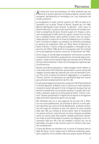 AI tempo che iniziai ad arrampicare, nel 1978, esistevano già una
ventina di itinerari alpinistici nel Canale di Brenta, tracciati molto
eterogenei, dall'esplorativo al tecnologico, con l'uso sistematico del
chiodo a pressione.
La divulgazione di questi tracciati avvenne nel 1981 ad opera di A.
Scandellari con la guida "Canale di Brenta". Quando poi, nel 1984,
Manrico Dell'Agnola scrisse l'articolo "La Barriera" sulla rivista "Le
Dolomiti Bellunesi", era già concreto quel fermento che avrebbe cam-
biato la prospettiva del gioco. Durante quegli anni imparai a cono-
scere ed apprezzare la Valle sotto vari aspetti, e questo non era sfug-
gito a Leopoldo Roman, allora proliﬁco scrittore, oltre che amico e
valido alpinista. Fu allora che mi chiese di collaborare con lui, afﬁdan-
domi il compito di redigere una scheda di vie nell'ordine cronologico
di apertura ad integrazione della sua "Breve Storia di Alpinismo in
Canal di Brenta". A lavoro compiuto Leopoldo si meravigliò nel leg-
gere che, dal 1978 al 1986, da 20 vie si era passati a oltre 70. L'articolo
venne poi pubblicato sul primo numero de "Le Alpi Venete" del 1986.
Come l'acqua, le vicende degli arrampicatori continuarono a scorrere
incessantemente nella Valle e, gradualmente, nel corredo degli arram-
picatori i chiodi vennero sostituiti dagli spit, elevando così le difﬁcoltà
tecniche dell'arrampicata in libera ma di conseguenza togliendo spa-
zio all'Avventura.
Daniele Lira di Borgo Valsugana e i validi compagni trentini ebbero un
ruolo molto attivo nell'interpretare questo balzo in avanti, dovuto alla
maggior sicurezza degli spit, aprendo così nuovi ed interessanti itine-
rari; ﬁno a che un giorno Lira decise di raggruppare in un quaderno,
"Cismon. Cismon", le realizzazioni più signiﬁcative degli anni recenti,
già aumentate considerevolmente da 70 a 100.
Unaltropersonaggiochefrequentòinqueglianni'90ilCanaldiBrenta
fu Andrea Spavento, di Mestre. Iniziò in sordina con molte ripetizioni,
cercando di carpire alle pareti le linee immaginarie da seguire per poi
portarle a compimento. La sua assidua presenza in questa valle lo sti-
molò a realizzare, dopo Lira, la terza guida del posto: "Cismon e din-
torni". Questo grossomodo è il tragitto che ha seguito la divulgazione
degli avvenimenti alpinistico sportivi sino ad oggi.
Nel frattempo altre vie si sono aggiunte ed ora ecco che si affac-
cia una nuova pubblicazione, che privilegia le salite di un certo spes-
sore alpinistico, per mano di Ermes Bergamaschi, profondo conosci-
tore del luogo ed interprete di oltre due decenni di storia verticale
della valle. Alla sua richiesta di scrivere poche righe di introduzione
non potevo sottrarmi, vista l'amicizia e la stima reciproca consolidata
anche con alcune salite fatte assieme. Sarebbe gratiﬁcante trasmet-
tere l'idea di quell'irrefrenabile entusiasmo che aleggiava tra noi fre-
quentatori negli anni '80 e '90, con aneddoti e racconti vari, ma ciò
porterebbe via spazio ai dati concreti, perciò mi limiterò a fare qual-
che considerazione.
Il Canal del Brenta non diventerà mai un centro di interesse come la
Valle del Sarca o simili, troppe sono le differenze ambientali, geolo-
giche, logistiche, che la dividono. Ma sono proprio queste differenze
PREFAZIONE
4 5
prima edizione: maggio 2011
ISBN 978-88-97299-01-1
Idea Montagna
Editoria e Alpinismo
Via Sant'Antonio, 23
35037 Teolo
tel. 049 9601797
info@ideamontagna.it
www.ideamontagna.it
Coordinamento editoriale:
Francesco Cappellari
Progetto graﬁco,
impaginazione, illustrazioni,
elaborazione immagini:
Marco Simionato
Stampa:
Litocenter Srl
Piazzola sul Brenta PD
per conto di
Idea Montagna
Editoria e Alpinismo
Tutti i diritti riservati.
È vietata la riproduzione
anche parziale, degli scritti,
dei disegni e delle fotograﬁe.
Comunità Montana del Brenta
Comune di Cismon del Grappa
Con il patrocinio di:
Ringraziamenti
Ringrazio tutti coloro che hanno contribuito alla realizzazione di questa
guida e in particolar modo:
Alpstation Bassano, Giulio Abrate, Niccolò Antonello, Beppe Ballico,
Onofrio Baggio, Miryam Borsato, Mauro Busatta, Ludovico Cappellari,
Luigi Caregnato Mario Carollo, Stefano Casarotto, Stefano Crivellaro,
Luca Dalla Palma, Montura, Nico Dal Molin, Manrico Dell’Agnola, Paolo De
Guarda, Dimensione Montagna, Andrea Gasparotto, Francesco Gherlenda,
Francesco Leardi, Daniele Lira, Fausto Maragno, Umberto Marampon,
Mauro Moretto, Luigi Parolin, Massimo Poggese, Alessio Roverato, Savino
Sansonne, Giovanni Spitale, Mamo Stefani, Giuseppe Tararan, Nicola
Tazzetto, Antonio Tazzoli, Massimiliano Tonesco, Carlo Zonta, Luca Zulian.
Un ringraziamento particolare a Matteo Mocellin per i capitoli inerenti alla
geologia,allanaturaeambienteeperlerelazionidegliitinerariescursionistici,
a Paola Favero per il capitolo sulla storia alpinistica della valle e a Marco
Simionato per la cura nella stesura di queta guida.
Avvertenza: abbiamo compilato questa guida con la massima coscienziosità ma non
garantiamo per eventuali errori o incompletezze. L'uso delle informazioni contenute
in quest'opera è a proprio rischio. Gli autori e l'editore non si assumono quindi nes-
suna reponsabilità per eventuali incidenti o qualsiasi altra conseguenza.
 