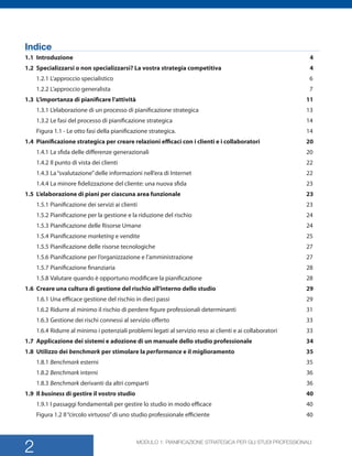 MODULO 1: PIANIFICAZIONE STRATEGICA PER GLI STUDI PROFESSIONALI
2
Indice
1.1	Introduzione	 4	
1.2	 Specializzarsi o non specializzarsi? La vostra strategia competitiva	 4	
1.2.1	Lapproccio specialistico	 6	
1.2.2	Lapproccio generalista	 7	
1.3	 Limportanza di pianificare lattivit	 11	
1.3.1	Lelaborazione di un processo di pianificazione strategica	 13	
1.3.2	Le fasi del processo di pianificazione strategica	 14	
Figura 1.1 - Le otto fasi della pianificazione strategica.	 14	
1.4	 Pianificazione strategica per creare relazioni efficaci con i clienti e i collaboratori	 20	
1.4.1	La sfida delle differenze generazionali	 20	
1.4.2	Il punto di vista dei clienti	 22	
1.4.3	Lasvalutazionedelle informazioni nellera di Internet	 22	
1.4.4	La minore fidelizzazione del cliente: una nuova sfida	 23	
1.5	 Lelaborazione di piani per ciascuna area funzionale	 23	
1.5.1	Pianificazione dei servizi ai clienti	 23	
1.5.2	Pianificazione per la gestione e la riduzione del rischio	 24	
1.5.3	Pianificazione delle Risorse Umane	 24	
1.5.4	Pianificazione marketing e vendite 	 25	
1.5.5	Pianificazione delle risorse tecnologiche	 27	
1.5.6	Pianificazione per lorganizzazione e lamministrazione	 27
1.5.7	Pianificazione finanziaria	 28	
1.5.8	Valutare quando  opportuno modificare la pianificazione	 28	
1.6	 Creare una cultura di gestione del rischio allinterno dello studio	 29	
1.6.1	Una efficace gestione del rischio in dieci passi	 29	
1.6.2	Ridurre al minimo il rischio di perdere figure professionali determinanti	 31	
1.6.3	Gestione dei rischi connessi al servizio offerto	 33
1.6.4	Ridurre al minimo i potenziali problemi legati al servizio reso ai clienti e ai collaboratori	 33	
1.7	 Applicazione dei sistemi e adozione di un manuale dello studio professionale	 34	
1.8	 Utilizzo dei benchmark per stimolare la performance e il miglioramento	 35	
1.8.1	Benchmark esterni	 35	
1.8.2	Benchmark interni	 36	
1.8.3	Benchmark derivanti da altri comparti	 36	
1.9	Il business di gestire il vostro studio	 40	
1.9.1	I passaggi fondamentali per gestire lo studio in modo efficace	 40	
Figura 1.2 Ilcircolo virtuosodi uno studio professionale efficiente	 40	
SMP_Practice_Mgmt_Guide_2e Package Folder VGR.indd 2 24/09/12 11:40
 