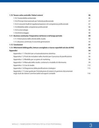 MODULO 1: PIANIFICAZIONE STRATEGICA PER GLI STUDI PROFESSIONALI
3
1.10 Tenere sotto controllo i fattori esterni	 46
1.10.1	Sostenibilit ambientale	 46	
1.10.2	Principi Internazionali per lattivit professionale	 47	
1.10.3	I crescenti livelli di regolamentazione e di competenza professionale	 47	
1.10.4	Mobilit delle competenze professionali	 48	
1.10.5	La tecnologia	 48	
1.10.6	Antiriciclaggio	 48	
1.11	 Business continuity: limperativo nel breve e nel lungo periodo	 49	
1.11.1Interruzione delle attivit dello studio	 50	
1.11.2	Business continuity: la seconda generazione	 50	
1.12	Conclusioni	 51	
1.13	 Riferimenti bibliografici, letture consigliate e risorse reperibili nel sito di IFAC	 52	
Appendici	54	
Appendice 1.1 Checklist per unautovalutazione obiettiva	 54	
Appendice 1.2 Punti da includere nella checklist per il processo di pianificazione	 56	
Appendice 1.3 Modello per un piano di marketing	58	
Appendice 1.4 Manuale dello studio: contenuti e modello di riferimento	 59	
Appendice 1.5 Casi di studio	 112	
Appendice 1.6 Diagramma della pianificazione strategica	 115
Appendice 1.7 Linee guida per lintroduzione di sistemi di gestione documentati 	
negli studi dei dottori commercialisti ed esperti contabili	 116	
SMP_Practice_Mgmt_Guide_2e Package Folder VGR.indd 3 24/09/12 11:40
 