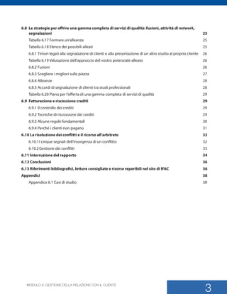 MODULO 6: GESTIONE DELLA RELAZIONE CON IL CLIENTE
3
6.8	 Le strategie per offrire una gamma completa di servizi di qualità: fusioni, attività di network,
segnalazioni	25	
Tabella 6.17 Formare un’alleanza	 25	
Tabella 6.18 Elenco dei possibili alleati	 25	
6.8.1	Timori legati alla segnalazione di clienti o alla presentazione di un altro studio al proprio cliente	 26	
Tabella 6.19 Valutazione dell’approccio del vostro potenziale alleato	 26	
6.8.2	Fusioni	 26	
6.8.3	Scegliere i migliori sulla piazza	 27	
6.8.4	Alleanze	 28	
6.8.5	Accordi di segnalazione di clienti tra studi professionali	 28	
Tabella 6.20 Piano per l’offerta di una gamma completa di servizi di qualità	 29	
6.9	 Fatturazione e riscossione crediti	 29	
6.9.1	Il controllo dei crediti	 29	
6.9.2	Tecniche di riscossione dei crediti	 29	
6.9.3	Alcune regole fondamentali	 30	
6.9.4	Perché i clienti non pagano	 31	
6.10 La risoluzione dei conflitti e il ricorso all’arbitrato	 32	
6.10.1	I cinque segnali dell’insorgenza di un conflitto	 32	
6.10.2	Gestione dei conflitti	 33	
6.11 Interruzione del rapporto	 34	
6.12 Conclusioni	 36	
6.13 Riferimenti bibliografici, letture consigliate e risorse reperibili nel sito di IFAC	 36	
Appendici	38	
Appendice 6.1 Casi di studio	 38	
SMP_Practice_Mgmt_Guide_2e Package Folder VGR.indd 3 24/09/12 11:41
 