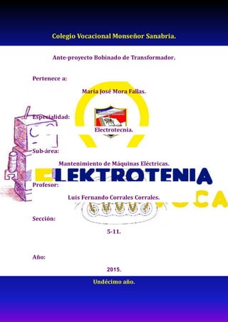 Colegio Vocacional Monseñor Sanabria.
Ante-proyecto Bobinado de Transformador.
Pertenece a:
María José Mora Fallas.
Especialidad:
Electrotecnia.
Sub-área:
Mantenimiento de Máquinas Eléctricas.
Profesor:
Luis Fernando Corrales Corrales.
Sección:
5-11.
Año:
2015.
Undécimo año.
 