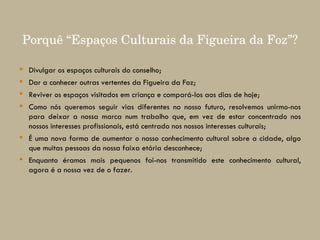 Divulgar os espaços culturais do conselho; Dar a conhecer outras vertentes da Figueira da Foz; Reviver os espaços visitados em criança e compará-los aos dias de hoje; Como nós queremos seguir vias diferentes no nosso futuro, resolvemos unirmo-nos para deixar a nossa marca num trabalho que, em vez de estar concentrado nos nossos interesses profissionais, está centrado nos nossos interesses culturais; É uma nova forma de aumentar o nosso conhecimento cultural sobre a cidade, algo que muitas pessoas da nossa faixa etária desconhece; Enquanto éramos mais pequenos foi-nos transmitido este conhecimento cultural, agora é a nossa vez de o fazer. Porquê “Espaços Culturais da Figueira da Foz”? 