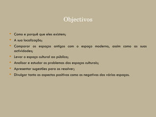 Objectivos Como e porquê que eles existem; A sua localização; Comparar os espaços antigos com o espaço moderno, assim como as suas actividades; Levar o espaço cultural ao público; Analisar e estudar os problemas dos espaços culturais; Apresentar sugestões para os resolver; Divulgar tanto os aspectos positivos como os negativos dos vários espaços. 