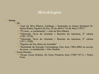 Metodologias Livros : SIT:  “ José da Silva Ribeiro, Catálogo – Exposição no Museu Municipal Dr. Santos Rocha, Figueira da Foz, 25 de Abril a 10 de Maio (1991)” “ 75 anos…e caminhando” – José da Silva Ribeiro “ Tabarede, Terra do Limonete – Recortes da Imprensa, 2º volume (1901-1910) “ Tabarede, Terra do Limonete – Recortes da Imprensa, 3º volume (1911-1920) “ Figueira da Foz, Rotas do Concelho” “ Sociedade de Instrução Tavaredense, Cem Anos 1904-2004 ao serviço do povo…e caminhando – Vítor Medina Caras Direitas: “ Grupo Caras Direitas, Os Cinco Primeiros Anos (1907-1911) – Pedro Frota   