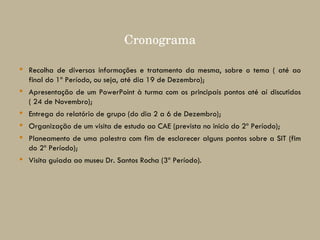 Recolha de diversas informações e tratamento da mesma, sobre o tema ( até ao final do 1º Período, ou seja, até dia 19 de Dezembro); Apresentação de um PowerPoint à turma com os principais pontos até aí discutidos ( 24 de Novembro); Entrega do relatório de grupo (do dia 2 a 6 de Dezembro); Organização de um visita de estudo ao CAE (prevista no inicio do 2º Período); Planeamento de uma palestra com fim de esclarecer alguns pontos sobre a SIT (fim do 2º Período); Visita guiada ao museu Dr. Santos Rocha (3º Período). Cronograma 