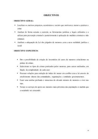 10
OBJECTIVOS
OBJECTIVO GERAL:
 Localizar os motivos psíquicos, económicos e sociais que motivam o menor a praticar o
crime
 Analisar de forma sensata e coerente, as ferramentas jurídicas e legais utilizadas e a
utilizar para prevenção criminal e posteriormente à aplicação de medidas criminais e não
criminais
 Analisar a adequação da Lei dos julgados de menores com a nova realidade jurídica e
social
OBJECTIVO ESPECIFICO:
 Dar a possibilidade de criação de inventários de casos de menores reincidentes na
prática de crimes.
 Seleccionar os tipos de crimes praticados pelos menores, para serem analisados, em
função da complexidade de cada caso
 Procurar soluções para redução do índice de menor em conflito com a lei através do
envolvimento directo das comunidades, organizações e entidades governamentais.
 Fazer uma análise profunda e minuciosa do elevado número de menores a viver nas
ruas.
 Tornar os serviços de apoio aos menores mais próximos das populações à medida que
a sociedade vai crescendo.
 