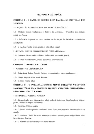 11
PROPOSTA DE INDÍCE
CAPITULO I - O PAPEL DO ESTADO E DA FAMÍLIA NA PROTEÇÃO DOS
MENORES.
1— A QUESTÃO NA PERSPECTIVA SOCIO-ANTROPOLÓGICA
1.1 – Modelos Sociais Tradicionais vs Padrões de aculturação – O conflito dos modelos
sociais em Angola
1.2 – Influencia Negativa do meio urbano na Formação do Individuo culturalmente
desadaptado
1.3 - O papel da Família como garante de estabilidade social
2 – ESTADO, DIREITO E DIGNIDADE DA PESSOA HUMANA
2.1 – Estado de Direito Social e Direitos fundamentais da terceira geração
2.2 – O actual enquadramento jurídico do Estatuto da menoridade
CAPITULO II – O MENOR E O CRIME
1 . PERSPECTIVA CRIMINILÓGICA
1.1 – Delinquência Infanto-Juvenil: Factores circunstanciais e outros catalisadores
1.2 – Esboço do perfil de um menor infractor
1.3 – O menor perante a Lei
CAPITULO III – O ENQUADRAMENTO DO MENOR INFRACTOR NO SISTEMA
SANCIONATÓRIO: UMA PROPOSTA POLITICA CRIMINAL, INTERVENTIVA,
PREVENTIVA E INTEGRADORA
1- ESTRATÉGIA POLITICO-JURIDICA
1.1 – Generalização, aperfeiçoamento e efectivação do tratamento da delinquência infanto-
juvenil, através do Julgado de menores
1.2 – Estratégias Politico-sociais
1.3 – O Ensino Público gratuito e universal como factor para prevenção da delinquência em
Angola
1.4 – O Estado de Direito Social e a prevenção criminal: A correcção de desigualdades como
factor inibidor do crime.
1.5 – O Problema da ressocialização do menor infractor
 