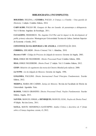 13
BIBLIOGRAFIA ( INCOMPLETO)
BOLIEIRO, HELENA, e GUERRA, PAULO. A Criança e a Familia - Uma questão de
Direito(s). 2 edição. Coimbra Editora, 2014.
CARVALHO, PAULO DE. Gangues de Rua em Luanda: de passatempo a delinquencia.
Vol. 8. Revista Angolana de Sociologia, 2011.
CAVAZZINI, FREDERICO. The Angolan Civil War and its impact in the development of
public primary education. Montagem por Universidade Tecnica de Lisboa. Instituto Superior
de Economia e Gestão, 2012.
CONSTITUIÇÃO DA REPUBLICA DE ANGOLA. CONSTITUIÇÃO. 2010.
CORREIA, EDUARDO. Direito Criminal. Vol. 1. Almedina, 2010.
Decreto nº 6/03 - Código do Processo do Julgado de menores. Governo de Angola, 2003.
DIAS, JORGE DE FIGUEIREDO. Direito Processual Penal. Coimbra Editora, 2004.
DIAS, JORGE FIGUEIREDO. Direito Penal. 2 ª edição. Vol. I. Coimbra Editora, 2012.
GURN. Relatório de seguimento das metas da Cimeira Mundial pela infância. 2000.
Lei 9/1996 - Lei do Julgado de Menores. Governo de Angola, 1996.
LUKAMBA, PAULINO. Direito Internacional Penal Principios Fundamentais. Escolar
Editora, 2012.
MEDINA, MARIA DO CARMO. Justiça de Menores. Revista da Faculdade de Direito da
Universidade Agostinho Neto.
RAMOS, VASCO GRANDÃO. Direito Processual Penal, Noções Fundamentais. Escolar
Editora, Angola, 2013.
SANTOS, MANUEL SIMAS, e HENRIQUES, MANUEL LEAL. Noções de Direito Penal.
4ª Edição. Rei dos Livros, 2011.
SAYLA, BANTU MENDONÇA KATCHIPWI. Análise Critica e descritiva do V fórum
sobre a Criança Angolana. cccom, v3, 2012.
 